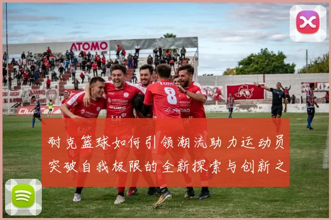 耐克篮球如何引领潮流助力运动员突破自我极限的全新探索与创新之路