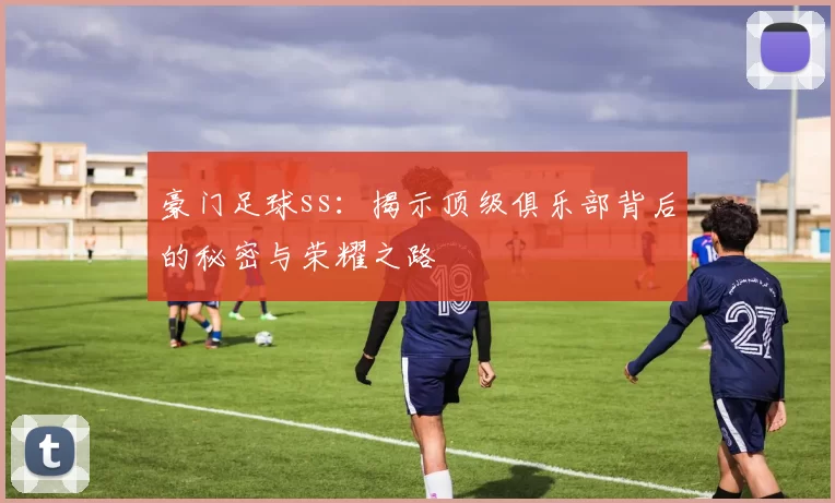 豪门足球ss：揭示顶级俱乐部背后的秘密与荣耀之路