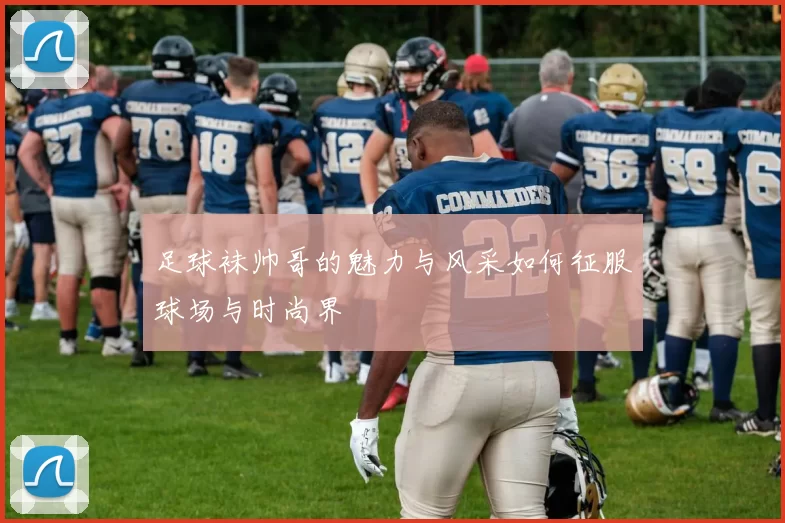 足球袜帅哥的魅力与风采如何征服球场与时尚界