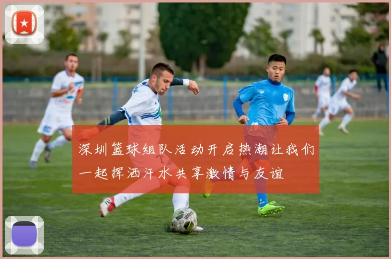 深圳篮球组队活动开启热潮让我们一起挥洒汗水共享激情与友谊